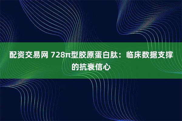 配资交易网 728π型胶原蛋白肽：临床数据支撑的抗衰信心