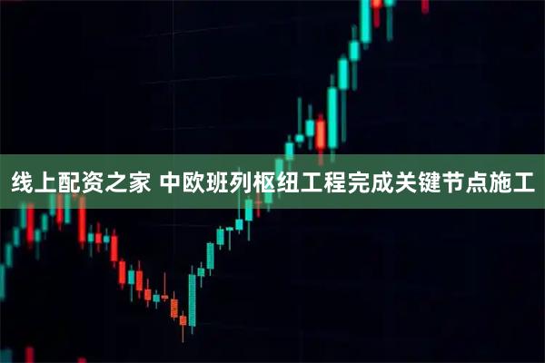 线上配资之家 中欧班列枢纽工程完成关键节点施工