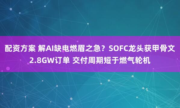 配资方案 解AI缺电燃眉之急？SOFC龙头获甲骨文2.8GW订单 交付周期短于燃气轮机