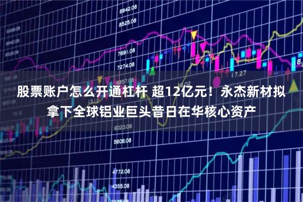 股票账户怎么开通杠杆 超12亿元！永杰新材拟拿下全球铝业巨头昔日在华核心资产