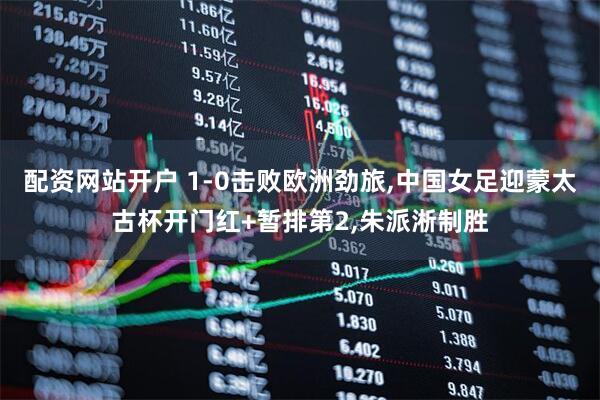 配资网站开户 1-0击败欧洲劲旅,中国女足迎蒙太古杯开门红+暂排第2,朱派淅制胜