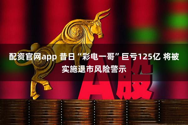 配资官网app 昔日“彩电一哥”巨亏125亿 将被实施退市风险警示