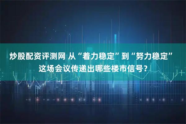 炒股配资评测网 从“着力稳定”到“努力稳定” 这场会议传递出哪些楼市信号？