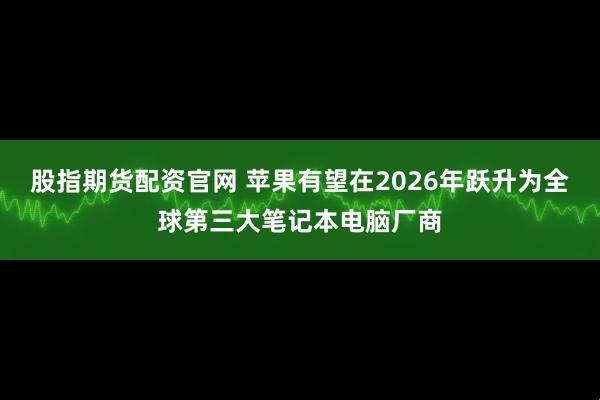 股指期货配资官网 苹果有望在2026年跃升为全球第三大笔记本电脑厂商