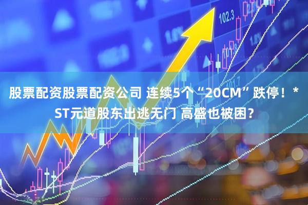 股票配资股票配资公司 连续5个“20CM”跌停！*ST元道股东出逃无门 高盛也被困？