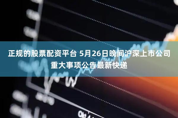 正规的股票配资平台 5月26日晚间沪深上市公司重大事项公告最新快递