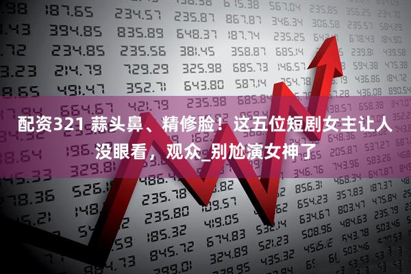 配资321 蒜头鼻、精修脸！这五位短剧女主让人没眼看，观众_别尬演女神了