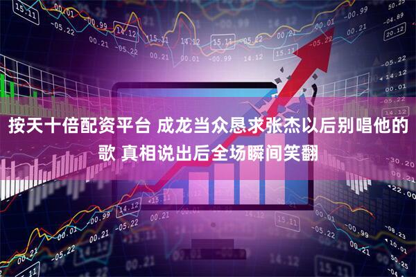 按天十倍配资平台 成龙当众恳求张杰以后别唱他的歌 真相说出后全场瞬间笑翻