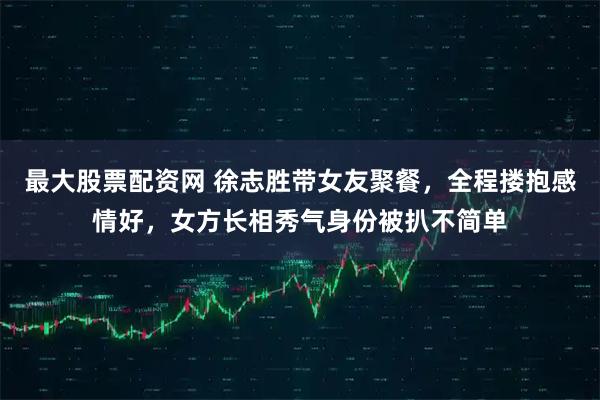 最大股票配资网 徐志胜带女友聚餐，全程搂抱感情好，女方长相秀气身份被扒不简单
