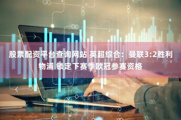 股票配资平台查询网站 英超综合：曼联3:2胜利物浦 锁定下赛季欧冠参赛资格