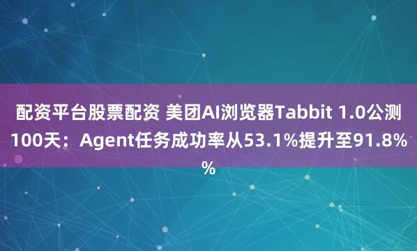配资平台股票配资 美团AI浏览器Tabbit 1.0公测100天：Agent任务成功率从53.1%提升至91.8%