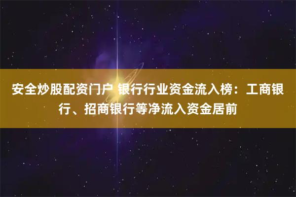 安全炒股配资门户 银行行业资金流入榜：工商银行、招商银行等净流入资金居前
