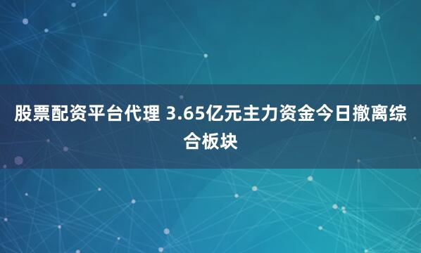 股票配资平台代理 3.65亿元主力资金今日撤离综合板块