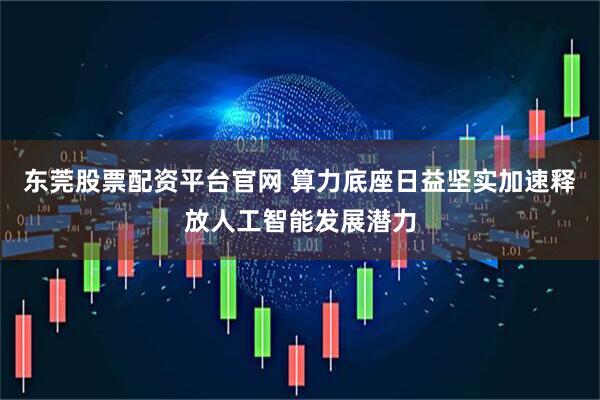 东莞股票配资平台官网 算力底座日益坚实加速释放人工智能发展潜力