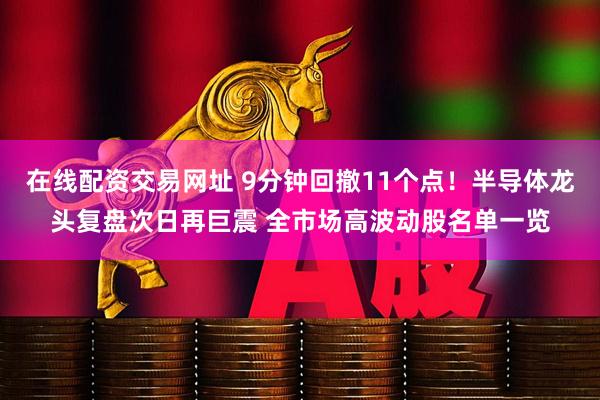 在线配资交易网址 9分钟回撤11个点！半导体龙头复盘次日再巨震 全市场高波动股名单一览