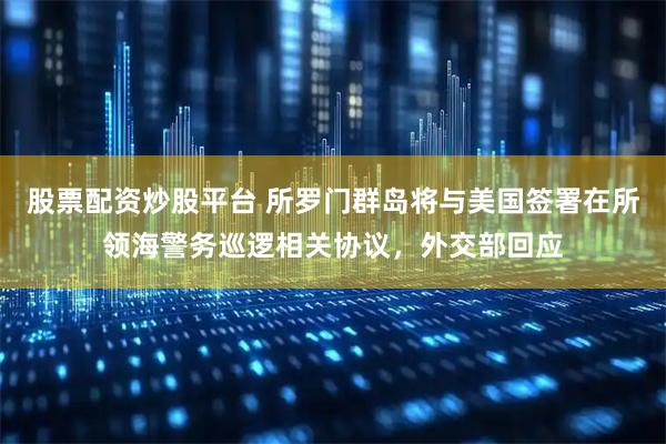 股票配资炒股平台 所罗门群岛将与美国签署在所领海警务巡逻相关协议，外交部回应