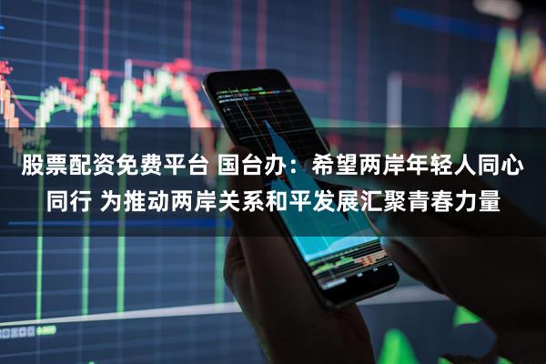 股票配资免费平台 国台办：希望两岸年轻人同心同行 为推动两岸关系和平发展汇聚青春力量
