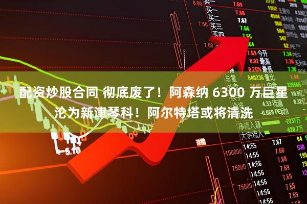 配资炒股合同 彻底废了！阿森纳 6300 万巨星沦为新津琴科！阿尔特塔或将清洗